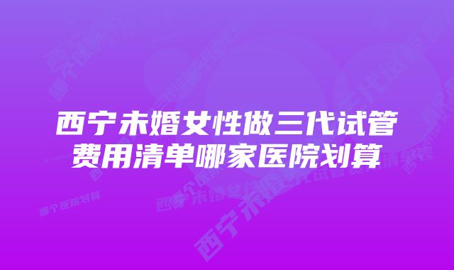 西宁未婚女性做三代试管费用清单哪家医院划算