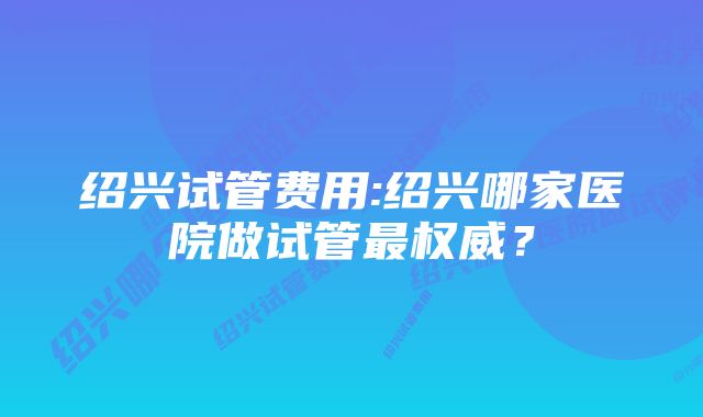 绍兴试管费用:绍兴哪家医院做试管最权威？