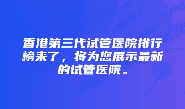 香港第三代试管医院排行榜来了，将为您展示最新的试管医院。