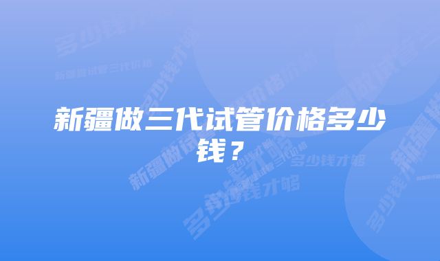 新疆做三代试管价格多少钱？