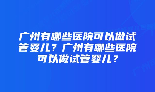 广州有哪些医院可以做试管婴儿？广州有哪些医院可以做试管婴儿？