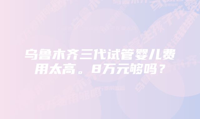 乌鲁木齐三代试管婴儿费用太高。8万元够吗？