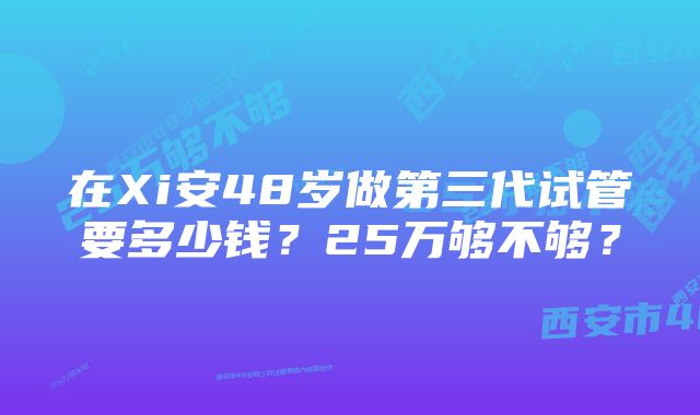 在Xi安48岁做第三代试管要多少钱？25万够不够？