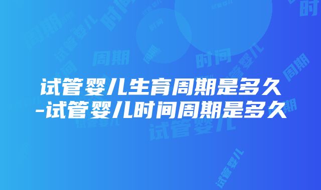 试管婴儿生育周期是多久-试管婴儿时间周期是多久