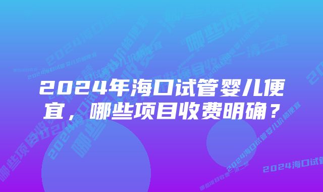 2024年海口试管婴儿便宜，哪些项目收费明确？