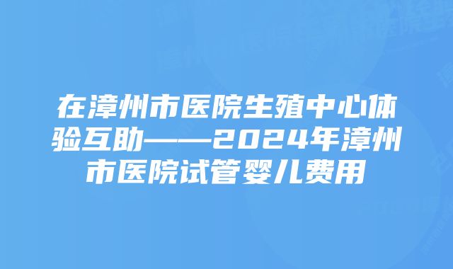 在漳州市医院生殖中心体验互助——2024年漳州市医院试管婴儿费用