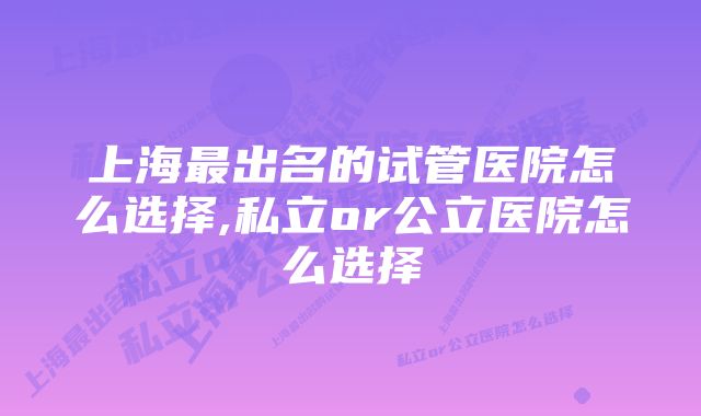 上海最出名的试管医院怎么选择,私立or公立医院怎么选择