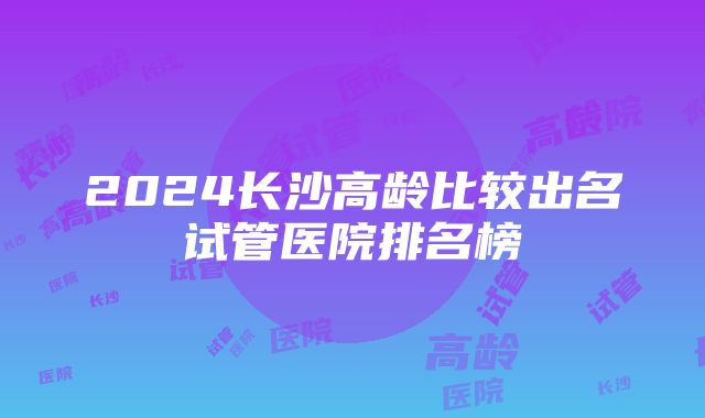 2024长沙高龄比较出名试管医院排名榜