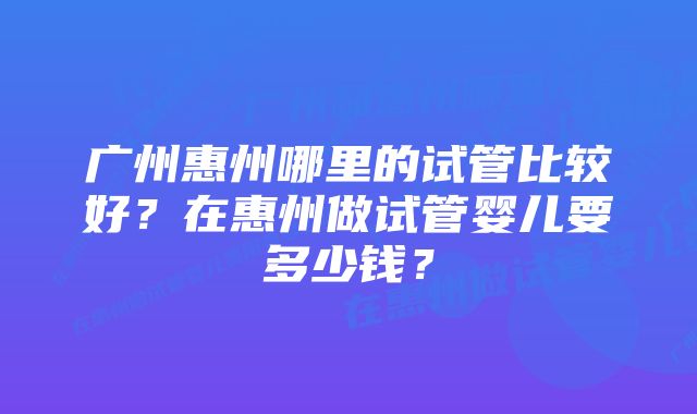 广州惠州哪里的试管比较好？在惠州做试管婴儿要多少钱？