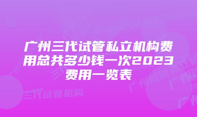 广州三代试管私立机构费用总共多少钱一次2023费用一览表