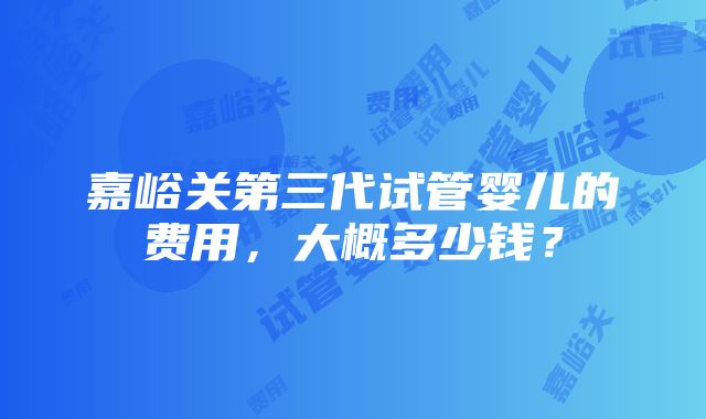 嘉峪关第三代试管婴儿的费用，大概多少钱？