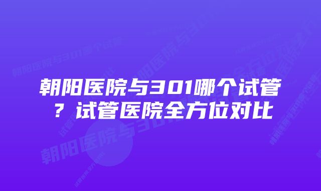 朝阳医院与301哪个试管？试管医院全方位对比