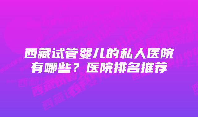 西藏试管婴儿的私人医院有哪些？医院排名推荐