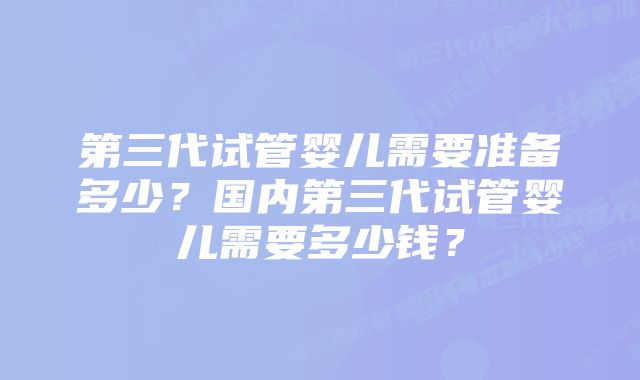 第三代试管婴儿需要准备多少？国内第三代试管婴儿需要多少钱？