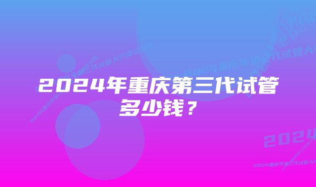 2024年重庆第三代试管多少钱？