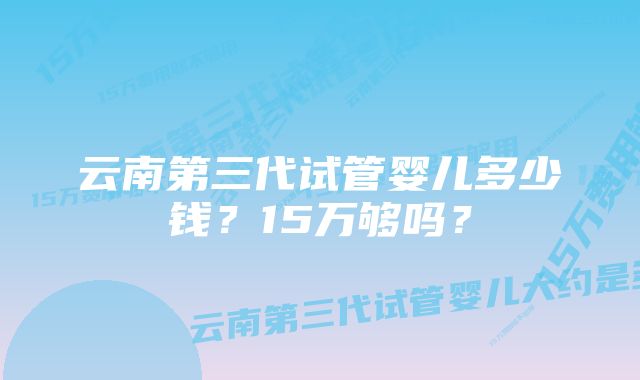 云南第三代试管婴儿多少钱？15万够吗？