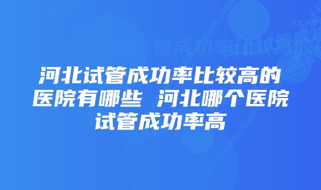 河北试管成功率比较高的医院有哪些 河北哪个医院试管成功率高