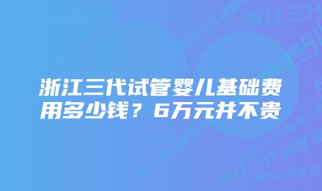 浙江三代试管婴儿基础费用多少钱？6万元并不贵