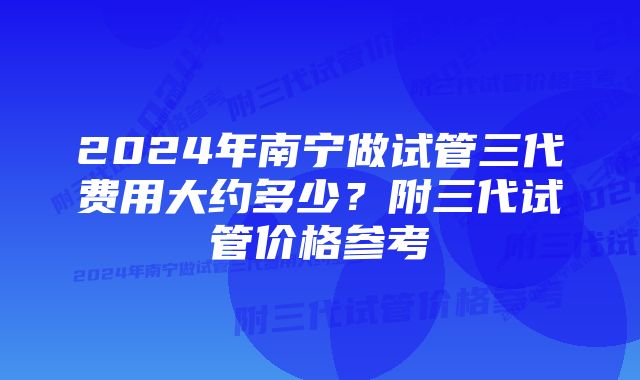 2024年南宁做试管三代费用大约多少？附三代试管价格参考