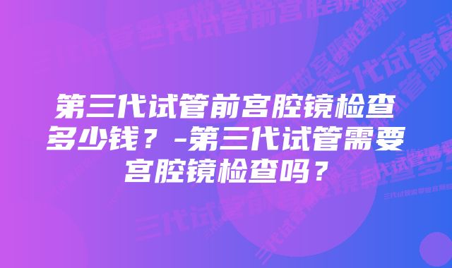 第三代试管前宫腔镜检查多少钱？-第三代试管需要宫腔镜检查吗？