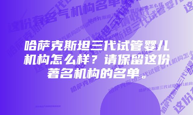 哈萨克斯坦三代试管婴儿机构怎么样？请保留这份著名机构的名单。