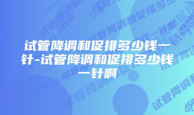 试管降调和促排多少钱一针-试管降调和促排多少钱一针啊