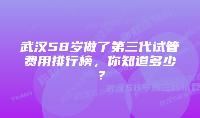 武汉58岁做了第三代试管费用排行榜，你知道多少？