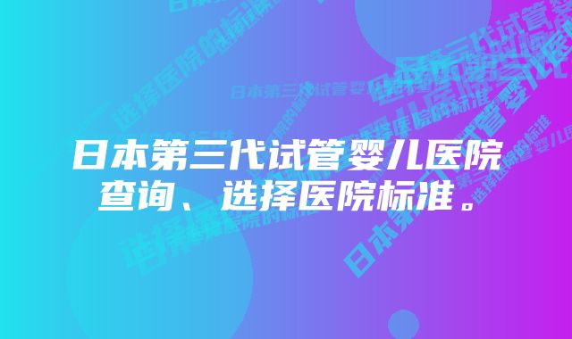 日本第三代试管婴儿医院查询、选择医院标准。