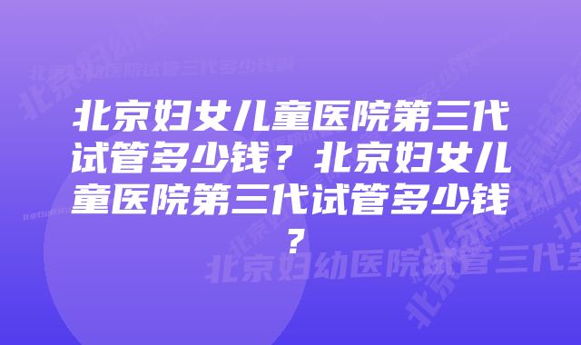 北京妇女儿童医院第三代试管多少钱？北京妇女儿童医院第三代试管多少钱？