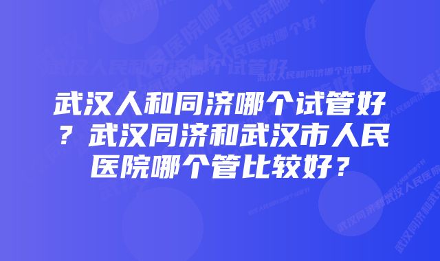 武汉人和同济哪个试管好？武汉同济和武汉市人民医院哪个管比较好？