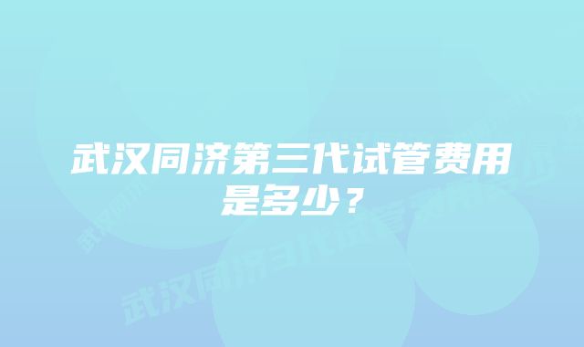 武汉同济第三代试管费用是多少？