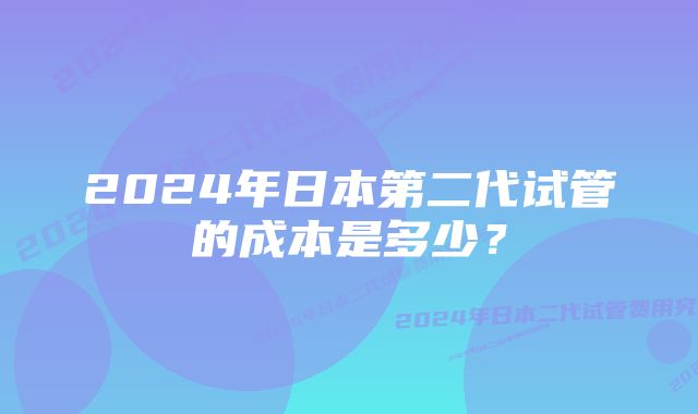 2024年日本第二代试管的成本是多少？