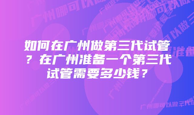 如何在广州做第三代试管？在广州准备一个第三代试管需要多少钱？