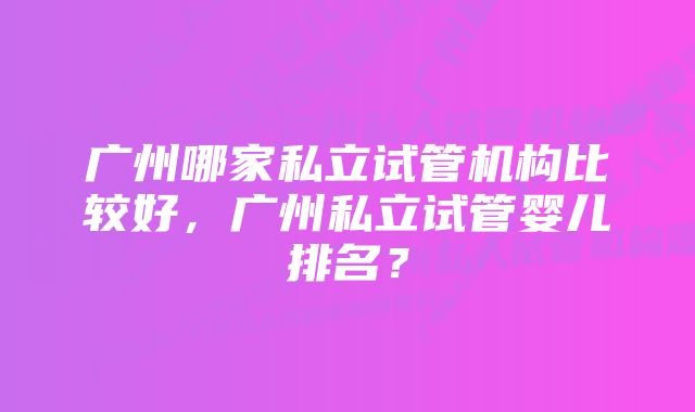 广州哪家私立试管机构比较好，广州私立试管婴儿排名？