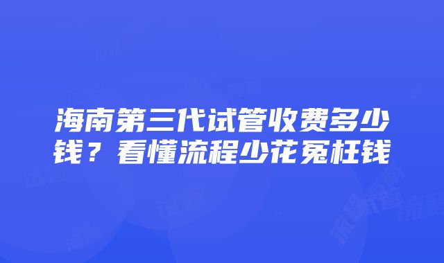 海南第三代试管收费多少钱？看懂流程少花冤枉钱