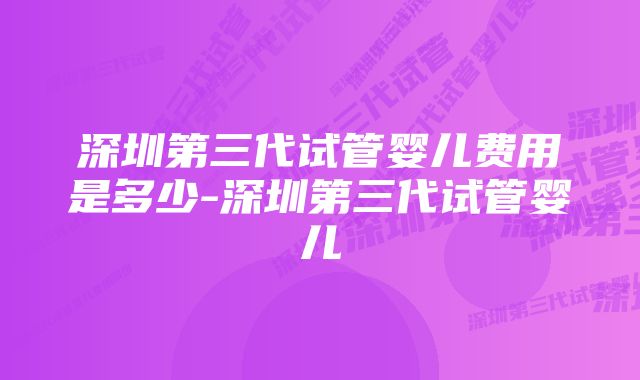 深圳第三代试管婴儿费用是多少-深圳第三代试管婴儿