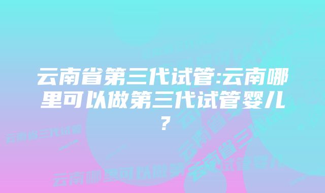 云南省第三代试管:云南哪里可以做第三代试管婴儿？