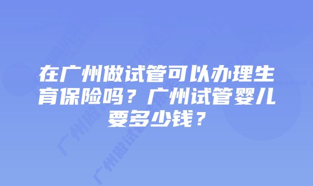 在广州做试管可以办理生育保险吗？广州试管婴儿要多少钱？