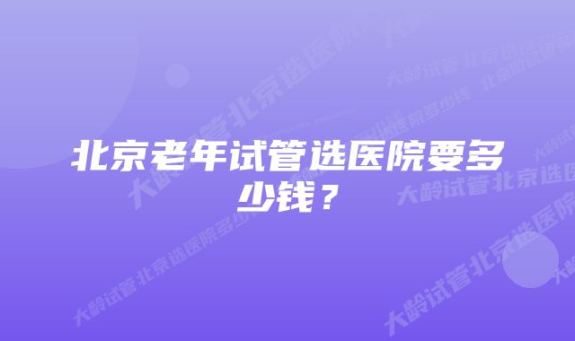 北京老年试管选医院要多少钱？