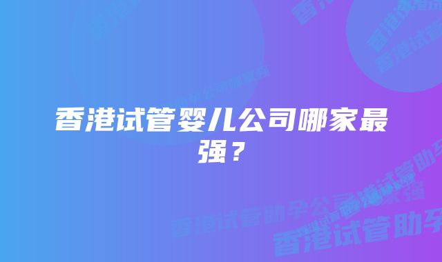 香港试管婴儿公司哪家最强？