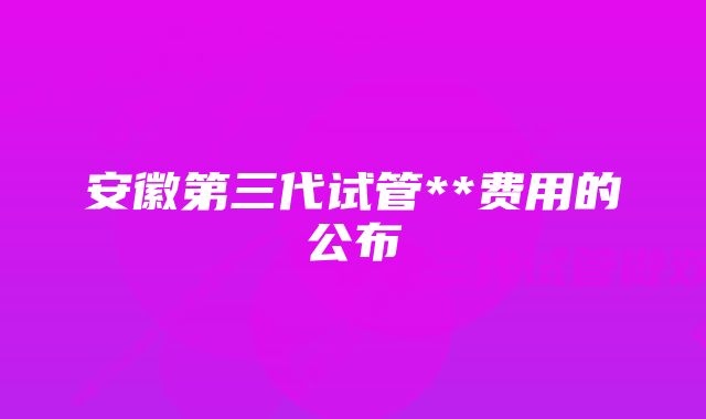 安徽第三代试管**费用的公布