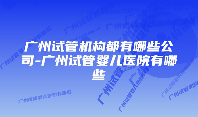 广州试管机构都有哪些公司-广州试管婴儿医院有哪些