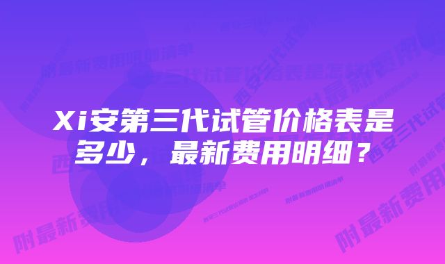 Xi安第三代试管价格表是多少，最新费用明细？