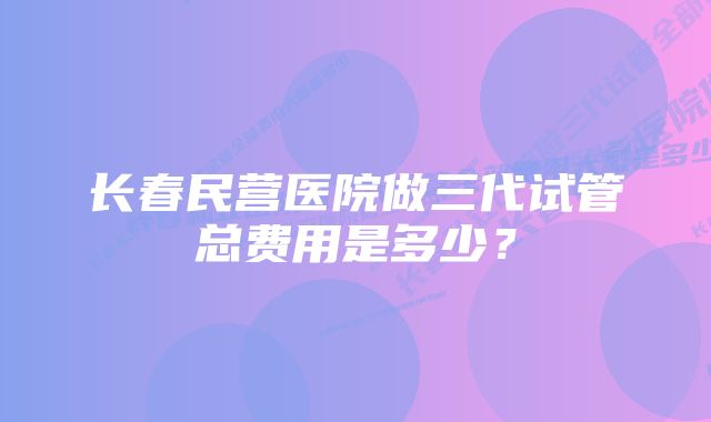 长春民营医院做三代试管总费用是多少？