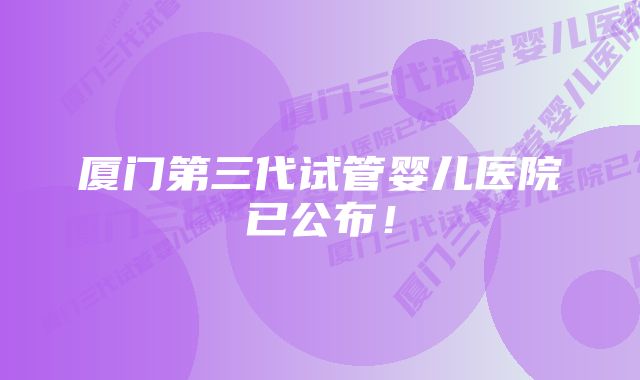 厦门第三代试管婴儿医院已公布！