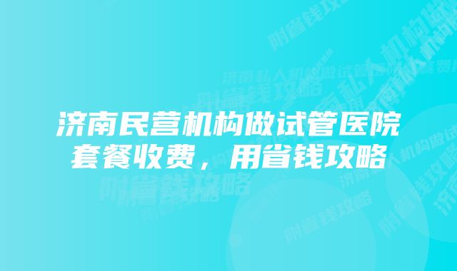 济南民营机构做试管医院套餐收费，用省钱攻略