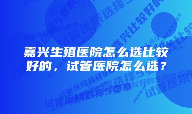 嘉兴生殖医院怎么选比较好的，试管医院怎么选？