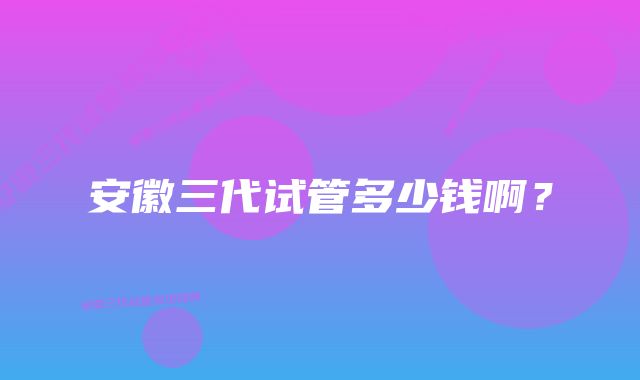 安徽三代试管多少钱啊？