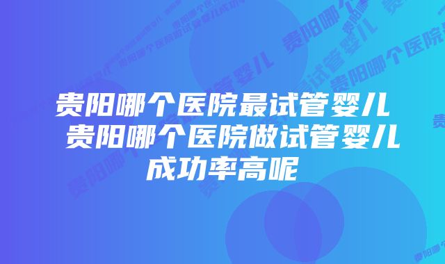 贵阳哪个医院最试管婴儿 贵阳哪个医院做试管婴儿成功率高呢