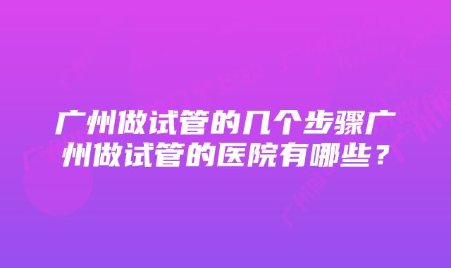 广州做试管的几个步骤广州做试管的医院有哪些？